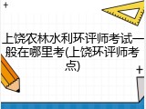 上饶农林水利环评师考试一般在哪里考(上饶环评师考点)