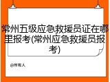常州五级应急救援员证在哪里报考(常州应急救援员报考)