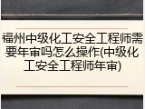 福州中级化工安全工程师需要年审吗怎么操作(中级化工安全工程师年审)