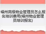 福州高级物业管理员怎么报名培训费用(福州物业管理员培训报名)