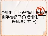 福州化工工程咨询工程师培训学校哪里好(福州化工工程师培训推荐)