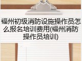 福州初级消防设施操作员怎么报名培训费用(福州消防操作员培训)
