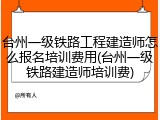 台州一级铁路工程建造师怎么报名培训费用(台州一级铁路建造师培训费)