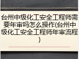 台州中级化工安全工程师需要年审吗怎么操作(台州中级化工安全工程师年审流程)