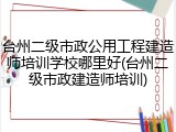 台州二级市政公用工程建造师培训学校哪里好(台州二级市政建造师培训)