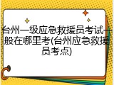 台州一级应急救援员考试一般在哪里考(台州应急救援员考点)