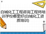 白城化工工程咨询工程师培训学校哪里好(白城化工资质培训)