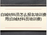 白城材料员怎么报名培训费用(白城材料员培训费)