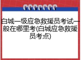 白城一级应急救援员考试一般在哪里考(白城应急救援员考点)