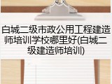 白城二级市政公用工程建造师培训学校哪里好(白城二级建造师培训)