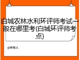 白城农林水利环评师考试一般在哪里考(白城环评师考点)