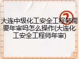 大连中级化工安全工程师需要年审吗怎么操作(大连化工安全工程师年审)