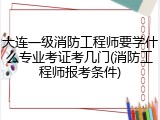 大连一级消防工程师要学什么专业考证考几门(消防工程师报考条件)