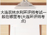大连农林水利环评师考试一般在哪里考(大连环评师考点)