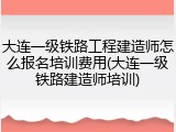 大连一级铁路工程建造师怎么报名培训费用(大连一级铁路建造师培训)
