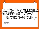 大连二级市政公用工程建造师培训学校哪里好(大连二级市政建造师培训)