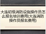 大连初级消防设施操作员怎么报名培训费用(大连消防操作员报名费用)