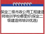保定二级市政公用工程建造师培训学校哪里好(保定二级建造师培训优选)