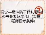 保定一级消防工程师要学什么专业考证考几门(消防工程师报考条件)