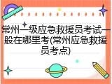 常州一级应急救援员考试一般在哪里考(常州应急救援员考点)