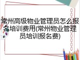 常州高级物业管理员怎么报名培训费用(常州物业管理员培训报名费)