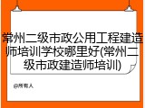 常州二级市政公用工程建造师培训学校哪里好(常州二级市政建造师培训)