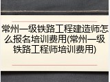 常州一级铁路工程建造师怎么报名培训费用(常州一级铁路工程师培训费用)