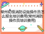 常州初级消防设施操作员怎么报名培训费用(常州消防操作员培训费用)