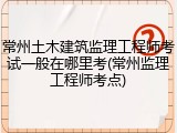 常州土木建筑监理工程师考试一般在哪里考(常州监理工程师考点)