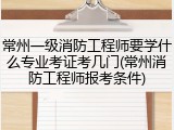 常州一级消防工程师要学什么专业考证考几门(常州消防工程师报考条件)