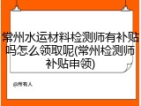 常州水运材料检测师有补贴吗怎么领取呢(常州检测师补贴申领)