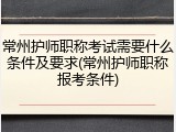 常州护师职称考试需要什么条件及要求(常州护师职称报考条件)
