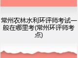 常州农林水利环评师考试一般在哪里考(常州环评师考点)