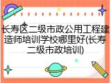 长寿区二级市政公用工程建造师培训学校哪里好(长寿二级市政培训)