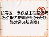 长寿区一级铁路工程建造师怎么报名培训费用(长寿铁路建造师培训费)