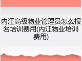内江高级物业管理员怎么报名培训费用(内江物业培训费用)