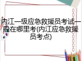 内江一级应急救援员考试一般在哪里考(内江应急救援员考点)