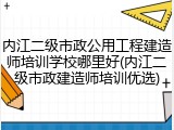 内江二级市政公用工程建造师培训学校哪里好(内江二级市政建造师培训优选)
