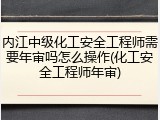 内江中级化工安全工程师需要年审吗怎么操作(化工安全工程师年审)