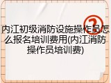 内江初级消防设施操作员怎么报名培训费用(内江消防操作员培训费)
