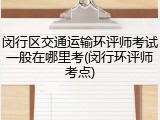 闵行区交通运输环评师考试一般在哪里考(闵行环评师考点)