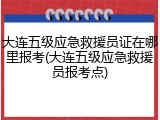 大连五级应急救援员证在哪里报考(大连五级应急救援员报考点)