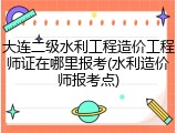 大连二级水利工程造价工程师证在哪里报考(水利造价师报考点)