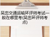 吴忠交通运输环评师考试一般在哪里考(吴忠环评师考点)