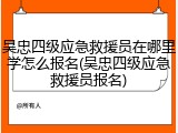 吴忠四级应急救援员在哪里学怎么报名(吴忠四级应急救援员报名)