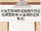 大连五级消防设施操作员证在哪里报考(大连消防证报考点)