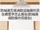 防城港五级消防设施操作员在哪里学怎么报名(防城港消防操作员报名)