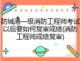 防城港一级消防工程师考试以后要如何复审成绩(消防工程师成绩复审)