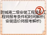 防城港二级安装工程造价工程师报考条件和时间解析(安装造价师报考解析)