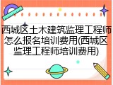 西城区土木建筑监理工程师怎么报名培训费用(西城区监理工程师培训费用)